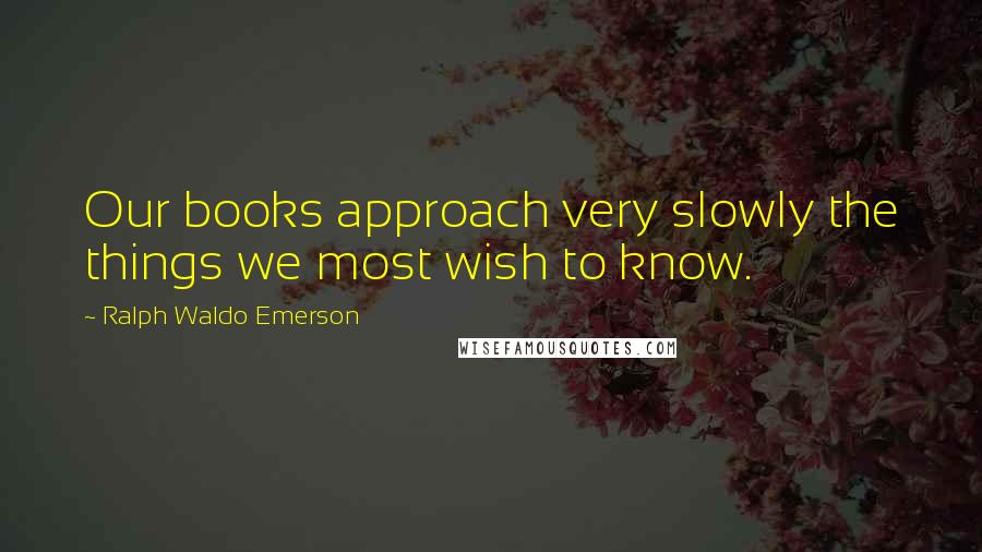 Ralph Waldo Emerson Quotes: Our books approach very slowly the things we most wish to know.