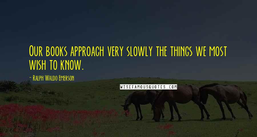 Ralph Waldo Emerson Quotes: Our books approach very slowly the things we most wish to know.