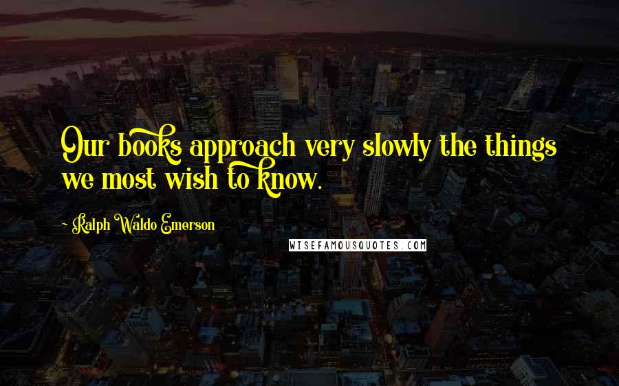 Ralph Waldo Emerson Quotes: Our books approach very slowly the things we most wish to know.