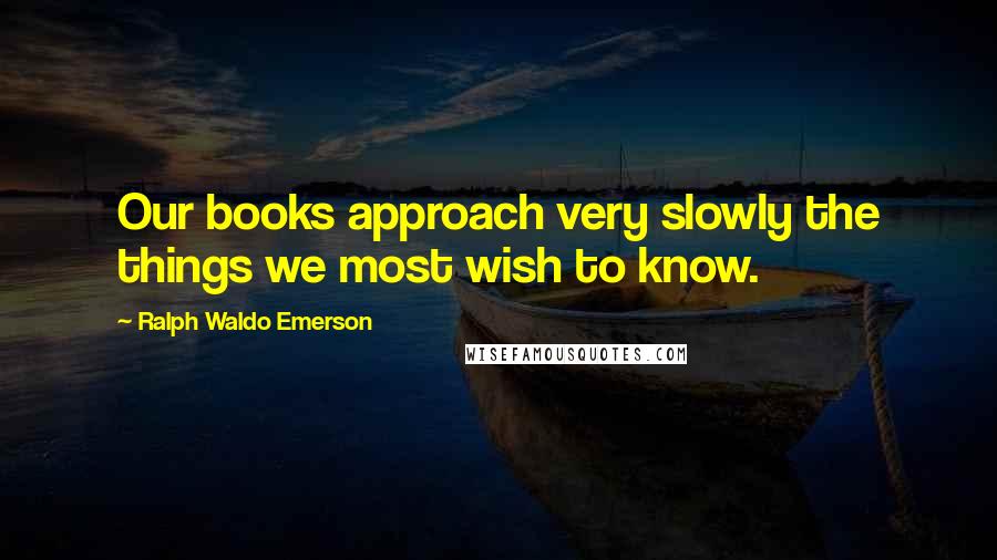 Ralph Waldo Emerson Quotes: Our books approach very slowly the things we most wish to know.