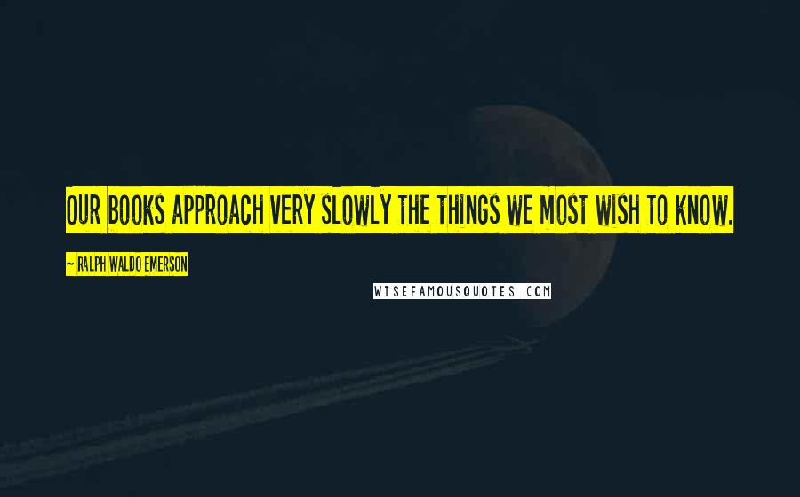 Ralph Waldo Emerson Quotes: Our books approach very slowly the things we most wish to know.