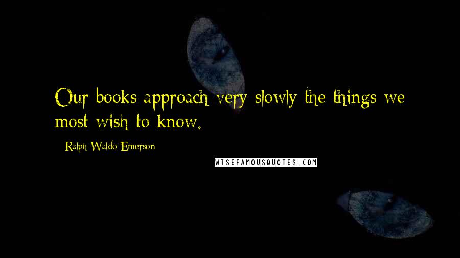 Ralph Waldo Emerson Quotes: Our books approach very slowly the things we most wish to know.