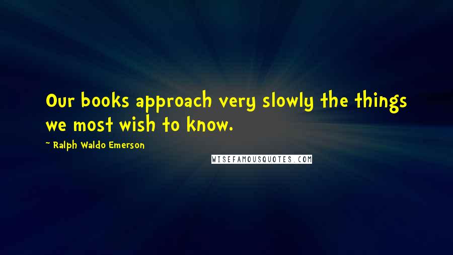 Ralph Waldo Emerson Quotes: Our books approach very slowly the things we most wish to know.