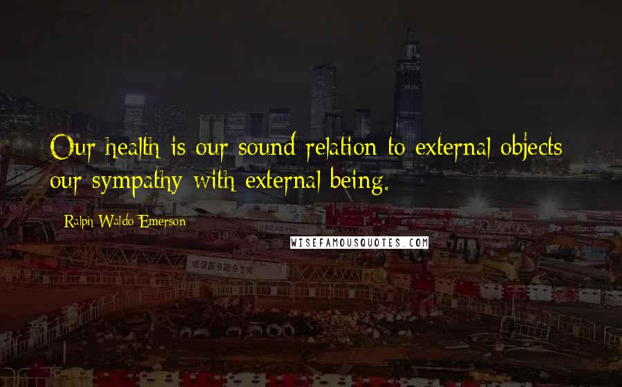 Ralph Waldo Emerson Quotes: Our health is our sound relation to external objects; our sympathy with external being.