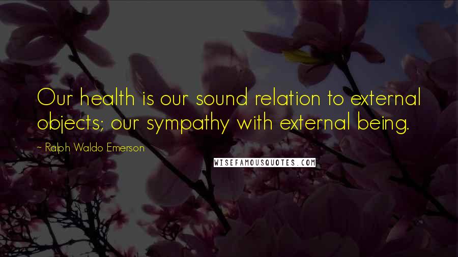 Ralph Waldo Emerson Quotes: Our health is our sound relation to external objects; our sympathy with external being.