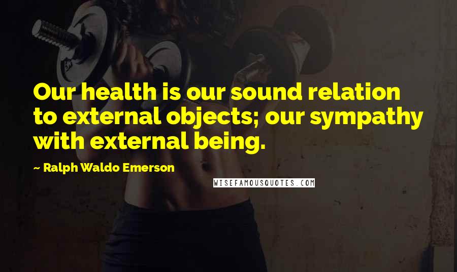 Ralph Waldo Emerson Quotes: Our health is our sound relation to external objects; our sympathy with external being.