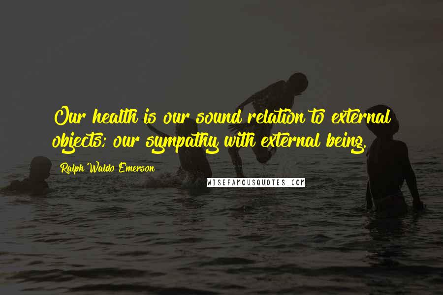 Ralph Waldo Emerson Quotes: Our health is our sound relation to external objects; our sympathy with external being.