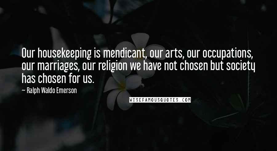 Ralph Waldo Emerson Quotes: Our housekeeping is mendicant, our arts, our occupations, our marriages, our religion we have not chosen but society has chosen for us.