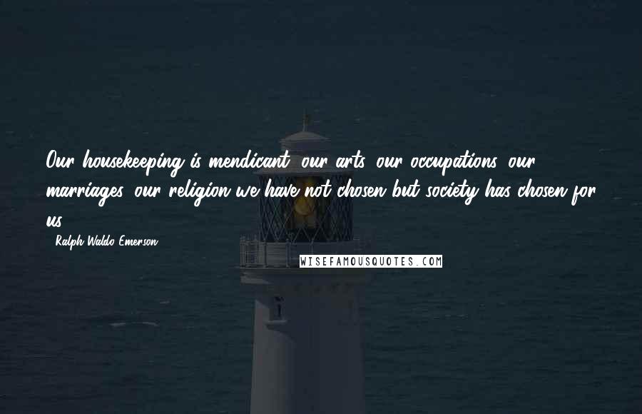 Ralph Waldo Emerson Quotes: Our housekeeping is mendicant, our arts, our occupations, our marriages, our religion we have not chosen but society has chosen for us.