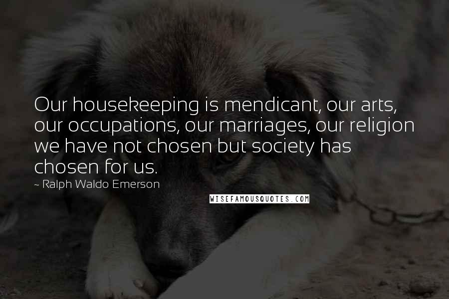 Ralph Waldo Emerson Quotes: Our housekeeping is mendicant, our arts, our occupations, our marriages, our religion we have not chosen but society has chosen for us.