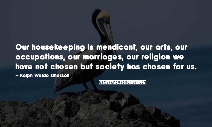 Ralph Waldo Emerson Quotes: Our housekeeping is mendicant, our arts, our occupations, our marriages, our religion we have not chosen but society has chosen for us.
