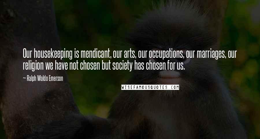 Ralph Waldo Emerson Quotes: Our housekeeping is mendicant, our arts, our occupations, our marriages, our religion we have not chosen but society has chosen for us.