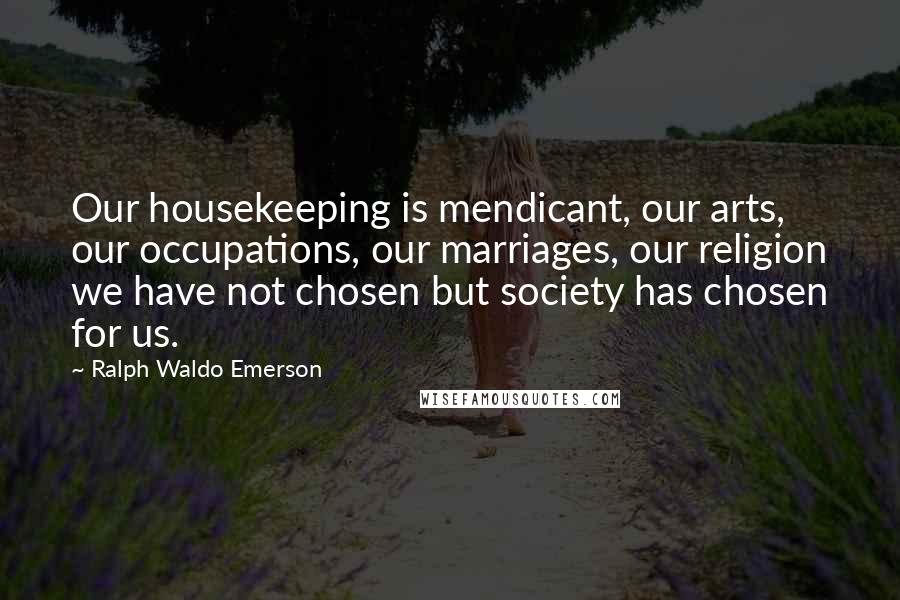 Ralph Waldo Emerson Quotes: Our housekeeping is mendicant, our arts, our occupations, our marriages, our religion we have not chosen but society has chosen for us.