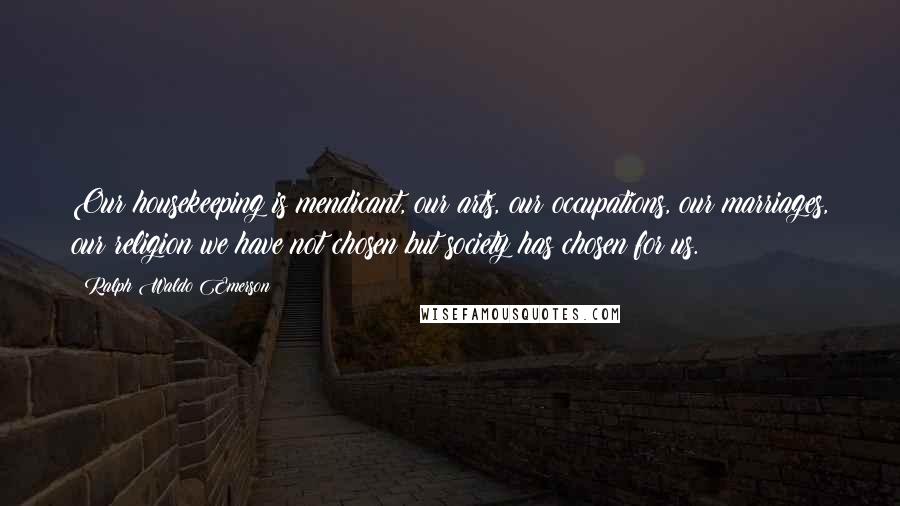 Ralph Waldo Emerson Quotes: Our housekeeping is mendicant, our arts, our occupations, our marriages, our religion we have not chosen but society has chosen for us.