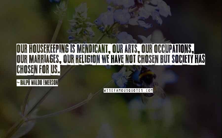 Ralph Waldo Emerson Quotes: Our housekeeping is mendicant, our arts, our occupations, our marriages, our religion we have not chosen but society has chosen for us.