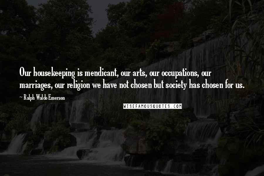 Ralph Waldo Emerson Quotes: Our housekeeping is mendicant, our arts, our occupations, our marriages, our religion we have not chosen but society has chosen for us.