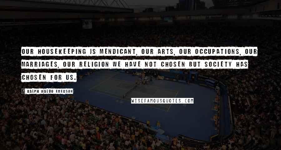Ralph Waldo Emerson Quotes: Our housekeeping is mendicant, our arts, our occupations, our marriages, our religion we have not chosen but society has chosen for us.