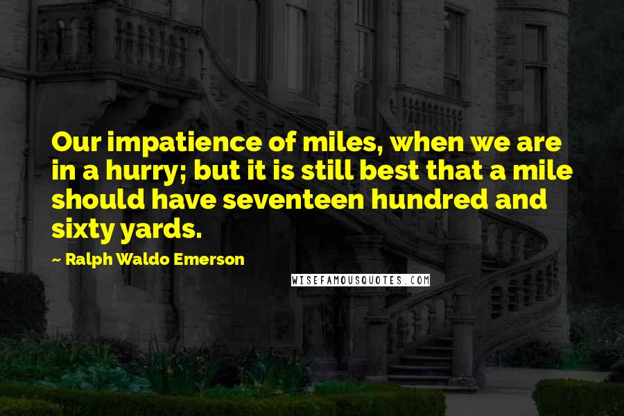 Ralph Waldo Emerson Quotes: Our impatience of miles, when we are in a hurry; but it is still best that a mile should have seventeen hundred and sixty yards.