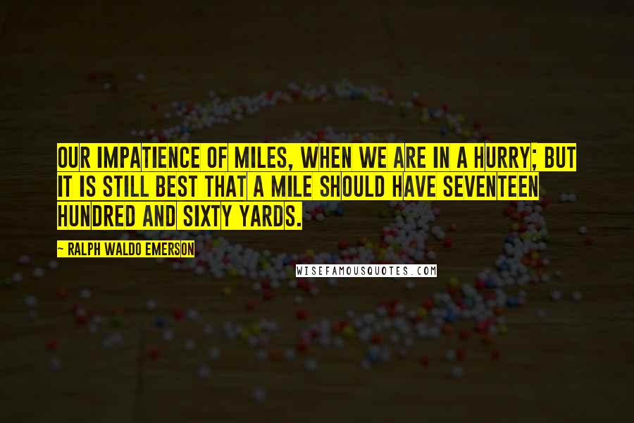 Ralph Waldo Emerson Quotes: Our impatience of miles, when we are in a hurry; but it is still best that a mile should have seventeen hundred and sixty yards.