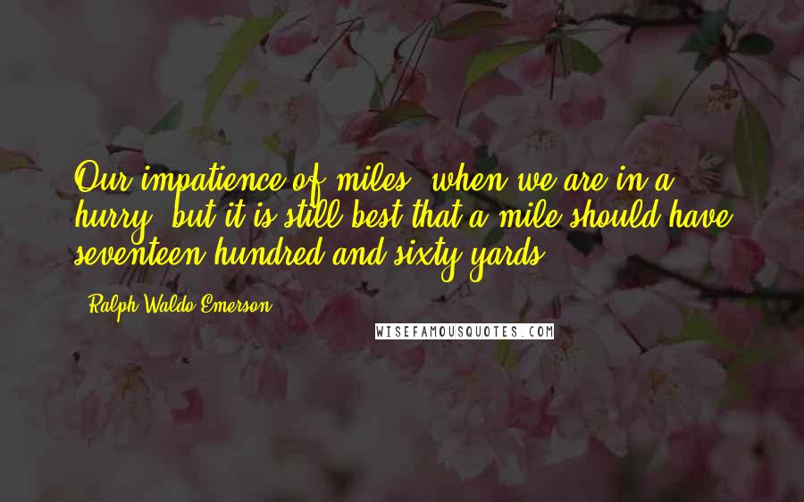 Ralph Waldo Emerson Quotes: Our impatience of miles, when we are in a hurry; but it is still best that a mile should have seventeen hundred and sixty yards.