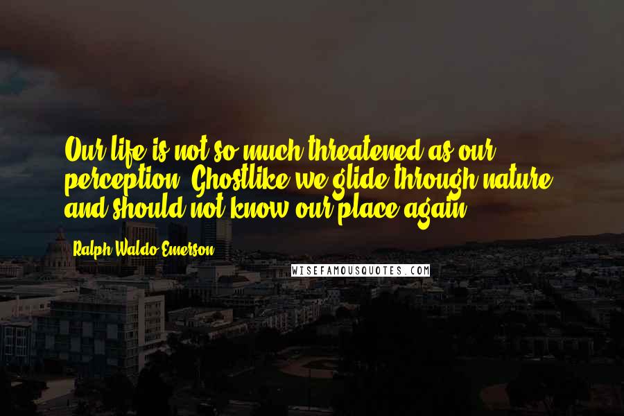 Ralph Waldo Emerson Quotes: Our life is not so much threatened as our perception. Ghostlike we glide through nature, and should not know our place again.