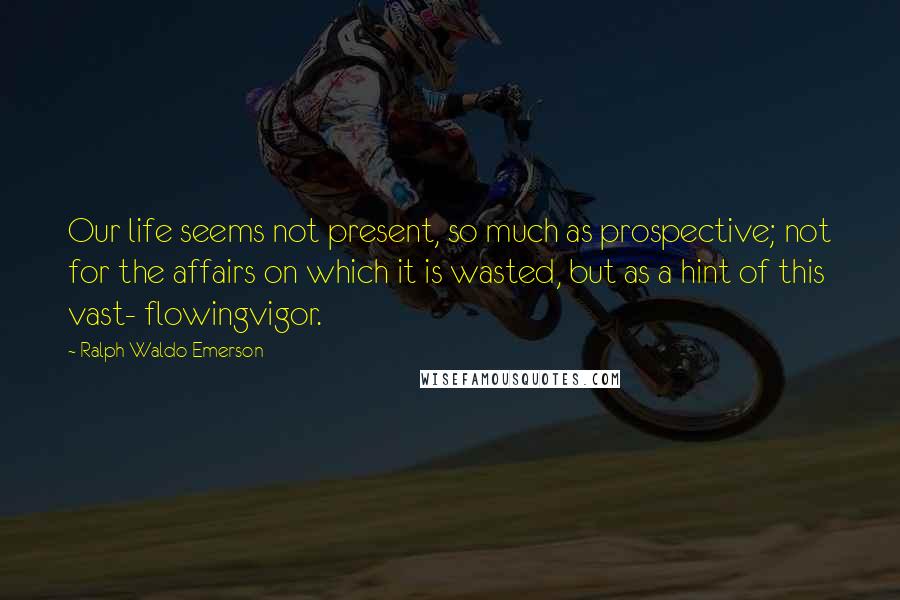 Ralph Waldo Emerson Quotes: Our life seems not present, so much as prospective; not for the affairs on which it is wasted, but as a hint of this vast- flowingvigor.