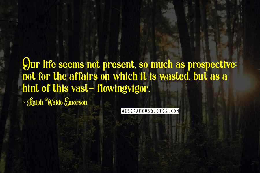 Ralph Waldo Emerson Quotes: Our life seems not present, so much as prospective; not for the affairs on which it is wasted, but as a hint of this vast- flowingvigor.