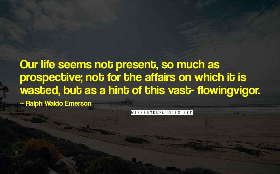 Ralph Waldo Emerson Quotes: Our life seems not present, so much as prospective; not for the affairs on which it is wasted, but as a hint of this vast- flowingvigor.