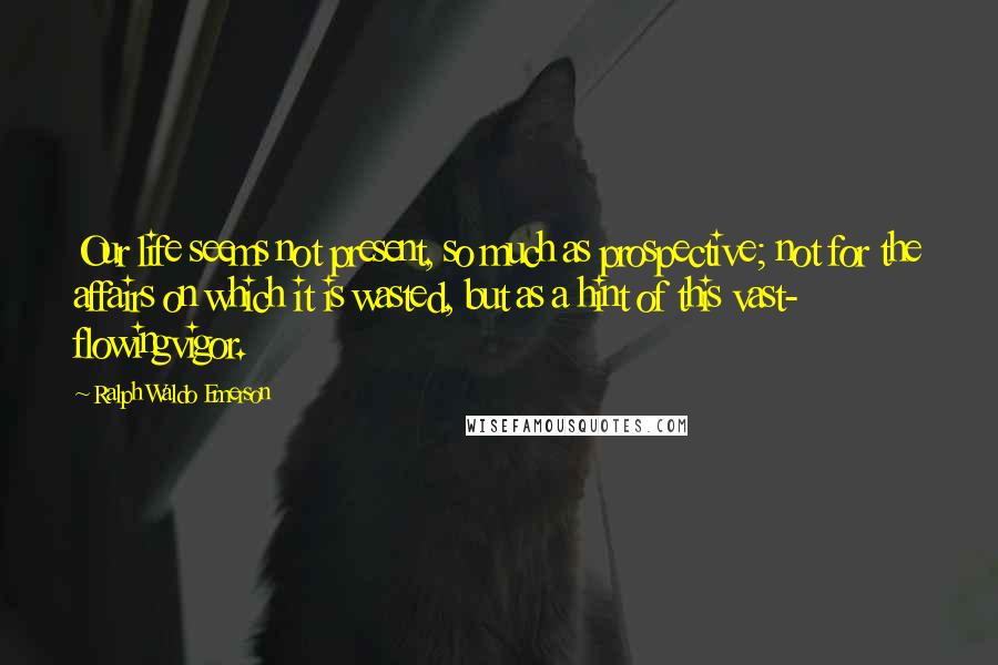 Ralph Waldo Emerson Quotes: Our life seems not present, so much as prospective; not for the affairs on which it is wasted, but as a hint of this vast- flowingvigor.