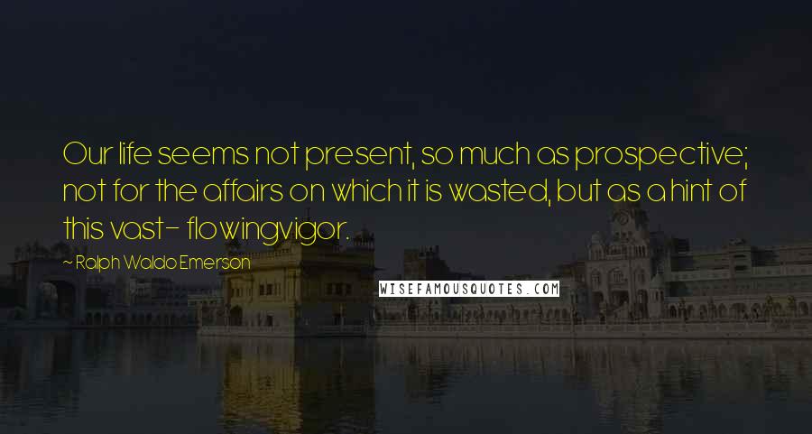 Ralph Waldo Emerson Quotes: Our life seems not present, so much as prospective; not for the affairs on which it is wasted, but as a hint of this vast- flowingvigor.