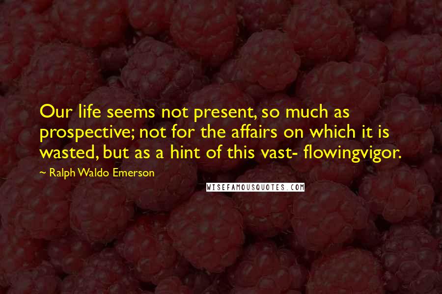 Ralph Waldo Emerson Quotes: Our life seems not present, so much as prospective; not for the affairs on which it is wasted, but as a hint of this vast- flowingvigor.