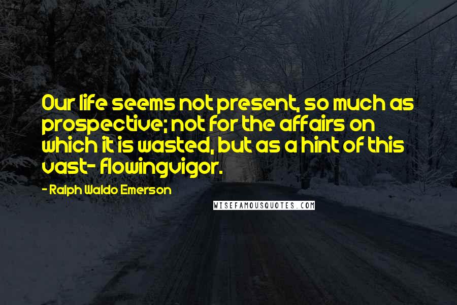 Ralph Waldo Emerson Quotes: Our life seems not present, so much as prospective; not for the affairs on which it is wasted, but as a hint of this vast- flowingvigor.