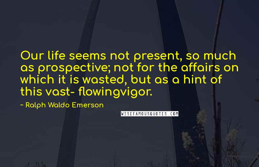 Ralph Waldo Emerson Quotes: Our life seems not present, so much as prospective; not for the affairs on which it is wasted, but as a hint of this vast- flowingvigor.