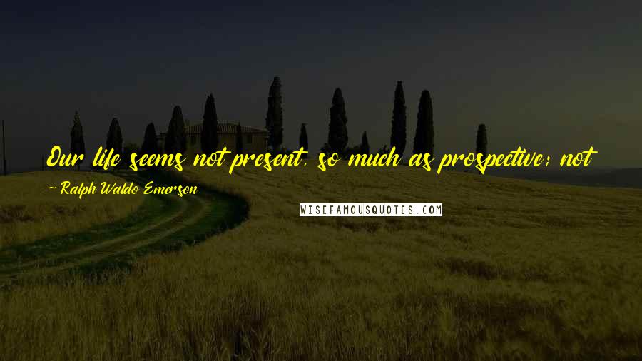 Ralph Waldo Emerson Quotes: Our life seems not present, so much as prospective; not for the affairs on which it is wasted, but as a hint of this vast- flowingvigor.