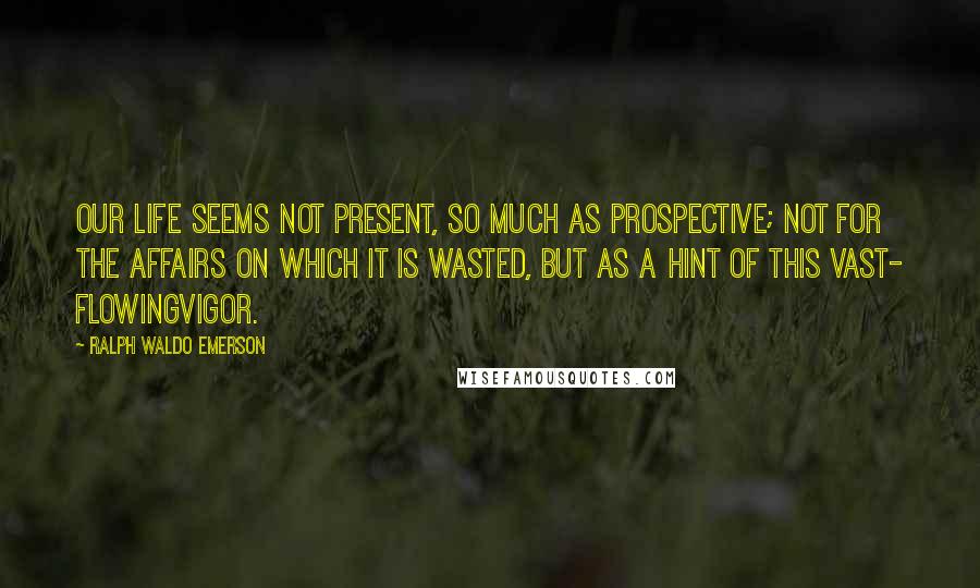 Ralph Waldo Emerson Quotes: Our life seems not present, so much as prospective; not for the affairs on which it is wasted, but as a hint of this vast- flowingvigor.