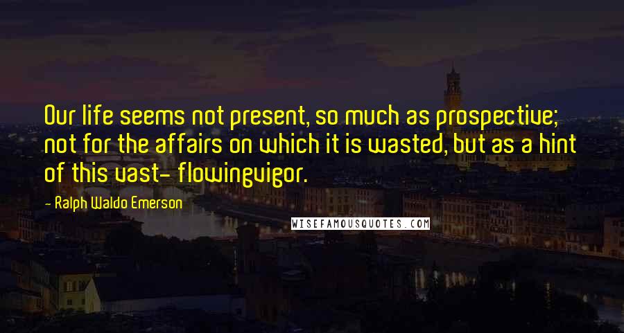 Ralph Waldo Emerson Quotes: Our life seems not present, so much as prospective; not for the affairs on which it is wasted, but as a hint of this vast- flowingvigor.