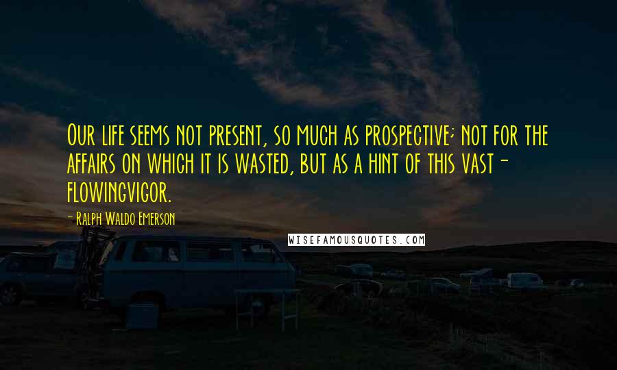 Ralph Waldo Emerson Quotes: Our life seems not present, so much as prospective; not for the affairs on which it is wasted, but as a hint of this vast- flowingvigor.