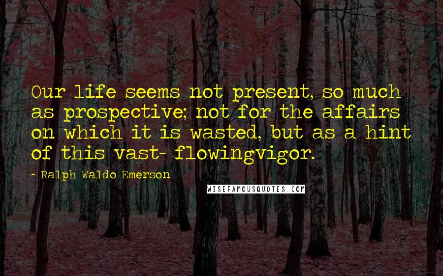 Ralph Waldo Emerson Quotes: Our life seems not present, so much as prospective; not for the affairs on which it is wasted, but as a hint of this vast- flowingvigor.