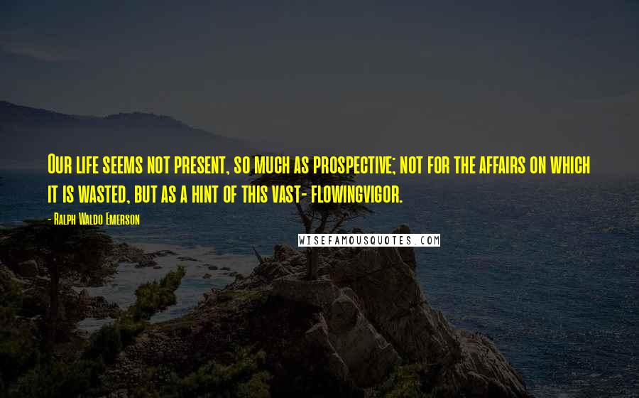 Ralph Waldo Emerson Quotes: Our life seems not present, so much as prospective; not for the affairs on which it is wasted, but as a hint of this vast- flowingvigor.