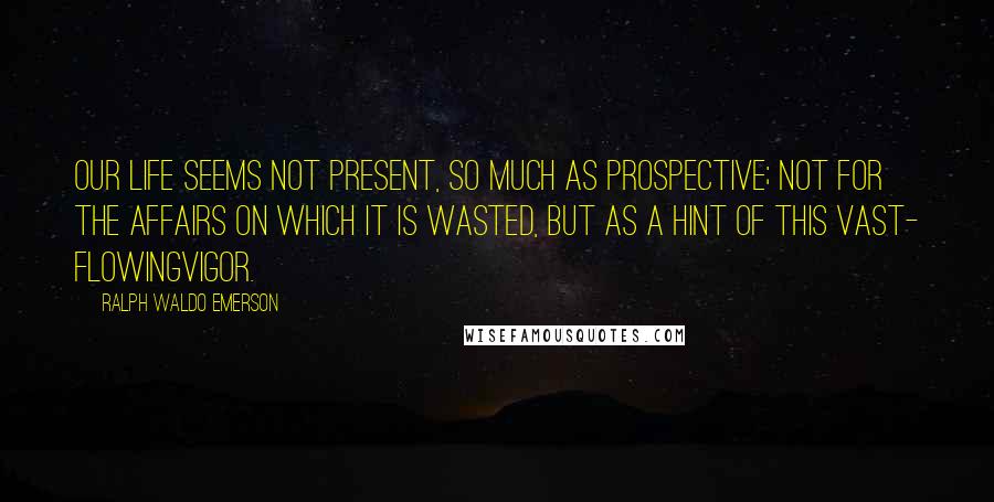 Ralph Waldo Emerson Quotes: Our life seems not present, so much as prospective; not for the affairs on which it is wasted, but as a hint of this vast- flowingvigor.