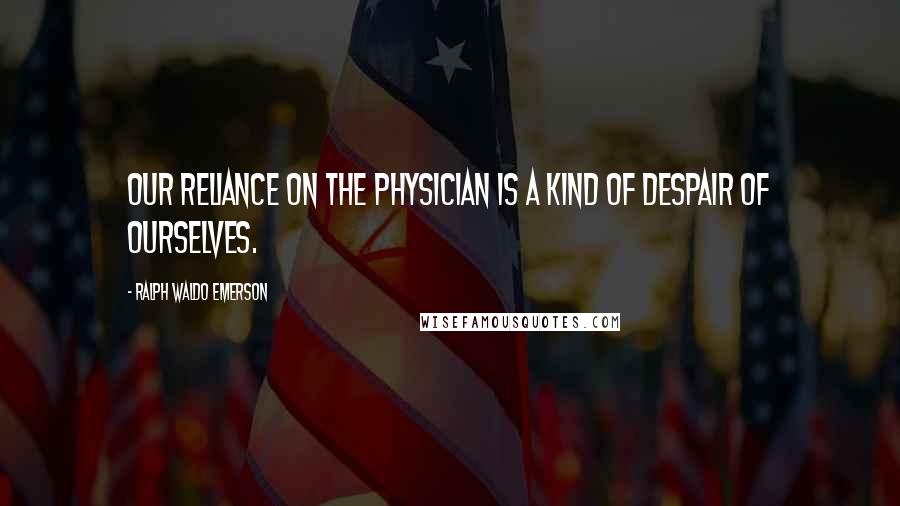 Ralph Waldo Emerson Quotes: Our reliance on the physician is a kind of despair of ourselves.