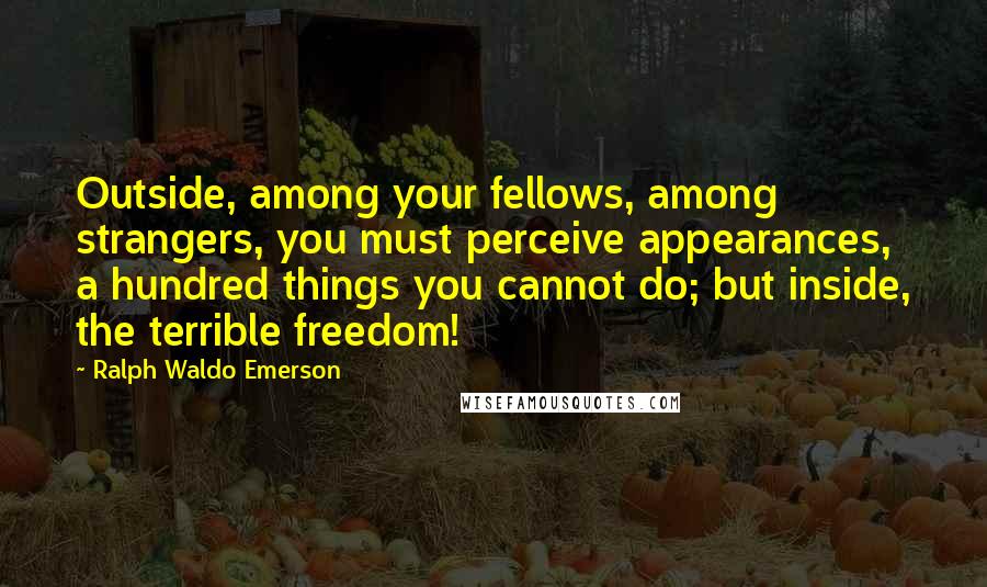 Ralph Waldo Emerson Quotes: Outside, among your fellows, among strangers, you must perceive appearances, a hundred things you cannot do; but inside, the terrible freedom!