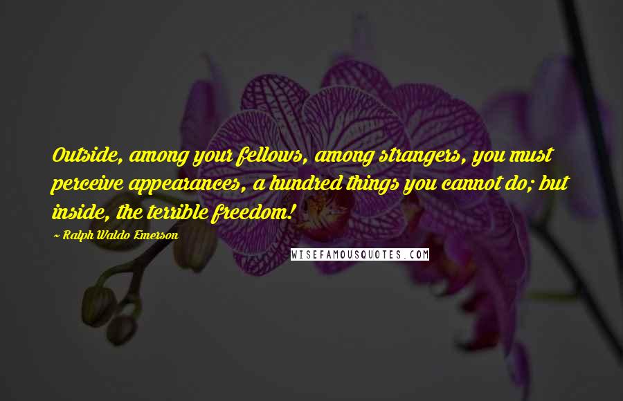 Ralph Waldo Emerson Quotes: Outside, among your fellows, among strangers, you must perceive appearances, a hundred things you cannot do; but inside, the terrible freedom!