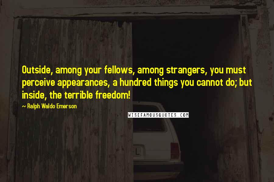 Ralph Waldo Emerson Quotes: Outside, among your fellows, among strangers, you must perceive appearances, a hundred things you cannot do; but inside, the terrible freedom!