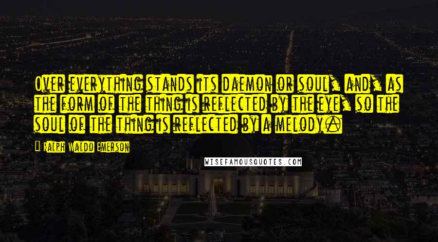Ralph Waldo Emerson Quotes: Over everything stands its daemon or soul, and, as the form of the thing is reflected by the eye, so the soul of the thing is reflected by a melody.
