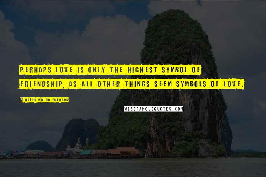 Ralph Waldo Emerson Quotes: Perhaps love is only the highest symbol of friendship, as all other things seem symbols of love.