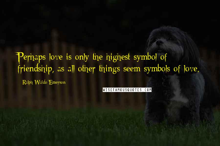 Ralph Waldo Emerson Quotes: Perhaps love is only the highest symbol of friendship, as all other things seem symbols of love.