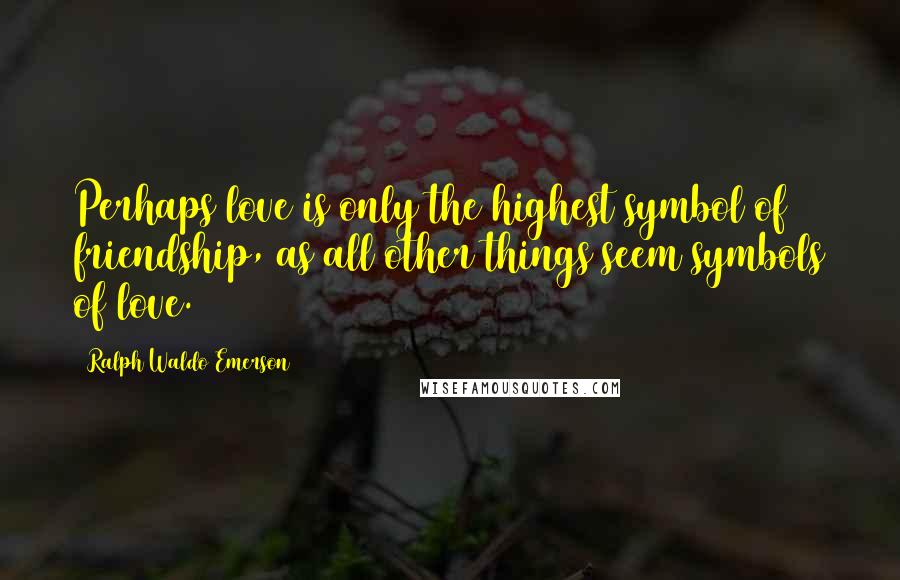 Ralph Waldo Emerson Quotes: Perhaps love is only the highest symbol of friendship, as all other things seem symbols of love.