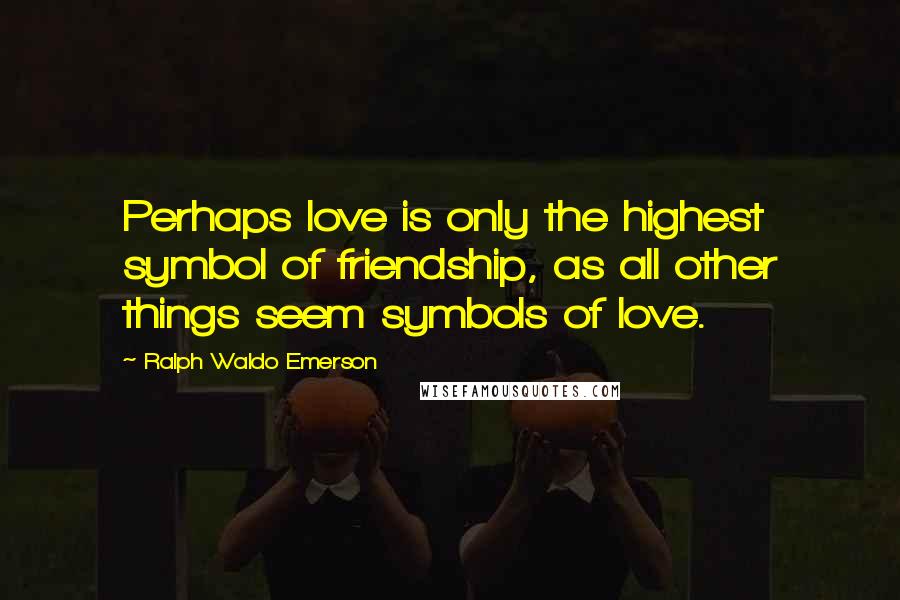 Ralph Waldo Emerson Quotes: Perhaps love is only the highest symbol of friendship, as all other things seem symbols of love.