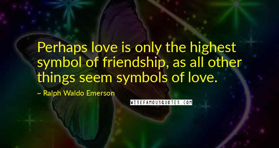 Ralph Waldo Emerson Quotes: Perhaps love is only the highest symbol of friendship, as all other things seem symbols of love.